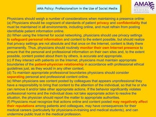 Physicians should weigh a number of considerations when maintaining a presence online: (a) Physicians should be cognizant of standards of patient  privacy  and  confidentiality  that must be maintained in all environments, including online, and must refrain from posting identifiable patient information online. (b) When using the Internet for social networking, physicians should use privacy settings to  safeguard personal information  and content to the extent possible, but should realize that privacy settings are not absolute and that once on the Internet, content is likely there permanently. Thus, physicians should routinely  monitor their own Internet presence  to ensure that the personal and professional information on their own sites and, to the extent possible, content posted about them by others, is accurate and appropriate. (c) If they interact with patients on the Internet, physicians must maintain appropriate boundaries of the  patient-physician relationship  in accordance with professional ethical guidelines just, as they would in any other context. (d) To maintain appropriate professional boundaries physicians should consider  separating  personal and professional content online. (e) When physicians see content posted by colleagues that appears unprofessional they have a responsibility to bring that content to the attention of the individual, so that he or she can remove it and/or take other appropriate actions. If the behavior significantly violates professional norms and the individual does not take appropriate action to resolve the situation, the physician should report the matter to appropriate authorities. (f) Physicians must recognize that actions online and content posted  may negatively affect their reputations  among patients and colleagues, may have consequences for their medical careers (particularly for physicians-in-training and medical students), and can undermine public trust in the medical profession. 