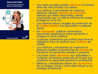 Las redes sociales pueden  difuminar  la frontera entre las vida privada y la pública. Los médicos y estudiantes de medicina deberían adoptar  medidas de privacidad  siempre que estén disponibles, siendo conscientes que no toda la información puede protegerse en la red. Los deberes éticos y legales de protección de la  confidencialidad  son aplicables a cualquier medio. Es  inapropiado   publicar comentarios personales despectivos sobre pacientes o colegas en foros públicos. Cualquier profesional que publica post tiene la obligación ética de declarar sus  conflictos  de interés. Los médicos y estudiantes de medicina no deberían aceptar proposiciones de  amistad  en Facebook de pacientes actuales o pasados.  Las leyes sobre  difamación  son aplicables a cualquier comentario publicado en la web que cuestione la capacidad personal o profesional. Médicos y estudiantes deben ser  conscientes  de su imagen virtual y como ésta influye en su prestigio profesional.  
