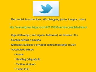Red social de contenidos.  Microblogging  (texto, imagen, vídeo) http://manuelgross.bligoo.com/20111030-la-mas-completa-lista-de-aplicaciones-de-twitter-disponible   Sigo (following) y me siguen (followers): mi timeline (TL) Cuenta pública o privada Mensajes públicos o privados (direct messages o DM) Vocabulario básico Avatar Hashtag (etiqueta #)  Twittear (tuitear) Tweet (tuit) Retweet (retuitear) 