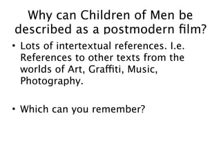 Why can Children of Men be
described as a postmodern ﬁlm?
• Lots of intertextual references. I.e.
  References to other texts from the
  worlds of Art, Graffiti, Music,
  Photography.

• Which can you remember?
 
