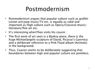 Postmodernism
• Postmodernism argues that popular culture such as graﬁtti
  (street art)/pop music/TV etc. is equally as valid and
  important as High culture such as Opera/Classical music/
  literature/ﬁne art etc.
• It’s interesting whenTheo visits his cousin :
• The ﬁrst work of art seen is a Banksy piece, there is the
  huge Michaelangelo sculpture of David, Picasso’s Guernica
  and a deliberate reference to a Pink Floyd album (Animals)
  in the background.
• Thus, Cuaron seems to be deliberately suggesting that
  boundaries between high and popular culture are pointless.




                                                           11
 