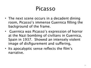 Picasso
• The next scene occurs in a decadent dining
  room, Picasso’s immense Guernica ﬁlling the
  background of the frame.
• Guernica was Picasso’s expression of horror
  at the Nazi bombing of civilians in Guernica,
  Spain in 1937. Showed an intensely violent
  image of disﬁgurement and suffering,
• Its apocalyptic sense reﬂects the ﬁlm’s
  narrative.


                                                  14
 