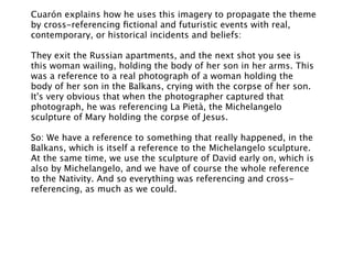 Cuarón explains how he uses this imagery to propagate the theme
by cross-referencing ﬁctional and futuristic events with real,
contemporary, or historical incidents and beliefs:

They exit the Russian apartments, and the next shot you see is
this woman wailing, holding the body of her son in her arms. This
was a reference to a real photograph of a woman holding the
body of her son in the Balkans, crying with the corpse of her son.
It's very obvious that when the photographer captured that
photograph, he was referencing La Pietà, the Michelangelo
sculpture of Mary holding the corpse of Jesus.

So: We have a reference to something that really happened, in the
Balkans, which is itself a reference to the Michelangelo sculpture.
At the same time, we use the sculpture of David early on, which is
also by Michelangelo, and we have of course the whole reference
to the Nativity. And so everything was referencing and cross-
referencing, as much as we could.
 