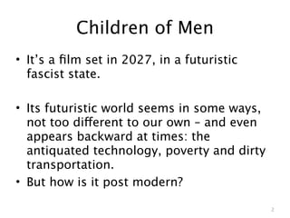 Children of Men
• It’s a ﬁlm set in 2027, in a futuristic
  fascist state.

• Its futuristic world seems in some ways,
  not too different to our own – and even
  appears backward at times: the
  antiquated technology, poverty and dirty
  transportation.
• But how is it post modern?

                                             2
 