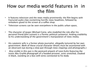 How our media world features in in
                the ﬁlm
•   It features television and the news media prominently; the ﬁlm begins with
    fractured audio clips exclaiming horriﬁc news headlines, followed by
    onlookers glued to the screen at a coffee shop.
•   Television screens can be seen everywhere in the public urban space,


•   The character of Jasper (Michael Caine, who modelled the role after his
    personal friend John Lennon) is a former political cartoonist, lending credibility
    to his understanding of the government’s manipulation of news media.


•   His catatonic wife is a former photo journalist, allegedly tortured by her own
    government. (Both of these crucial character details must be ascertained with
    an observant eye during a slow pan through news clippings and photographs.)
•    Also visible in this pan is the postcard artwork of Leon Kuhn featuring the
    iconic Abu Graihb photograph of a hooded prisoner, arms stretched, cloaked
    in black, standing on a box with wires connected to his body




                                                                                    20
 