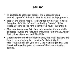Music

• In addition to classical pieces, the unconventional
  soundscape of Children of Men is littered with pop music.
• Jasper, the aging hippie, is identiﬁed by his classic rock:
  Deep Purple’s “Hush” and the Rolling Stones’ “Ruby
  Tuesday” echoes the ﬁlm’s conﬂicted multi-culturalism.
• Many contemporary British acts known for their socially
  conscious lyrics are featured, including Radiohead, Aphex
  Twin, Roots Manuva, and The Kills.
• Upon entrance to the refugee camp, the loudspeakers are
  heard to be playing the Libertine’s “Arbeit Macht
  Frei” (“Work shall set you free”), the Nazi slogan that was
  inscribed into the gates of many of the concentration
  camps.


                                                                21
 
