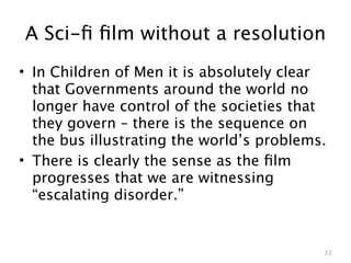 A Sci-ﬁ ﬁlm without a resolution
• In Children of Men it is absolutely clear
  that Governments around the world no
  longer have control of the societies that
  they govern – there is the sequence on
  the bus illustrating the world’s problems.
• There is clearly the sense as the ﬁlm
  progresses that we are witnessing
  “escalating disorder.”


                                           22
 
