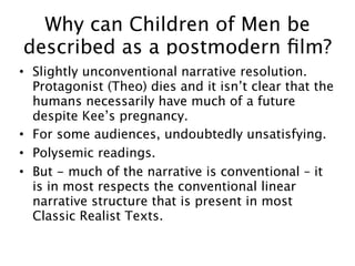 Why can Children of Men be
described as a postmodern ﬁlm?
• Slightly unconventional narrative resolution.
  Protagonist (Theo) dies and it isn’t clear that the
  humans necessarily have much of a future
  despite Kee’s pregnancy.
• For some audiences, undoubtedly unsatisfying.
• Polysemic readings.
• But - much of the narrative is conventional – it
  is in most respects the conventional linear
  narrative structure that is present in most
  Classic Realist Texts.
 