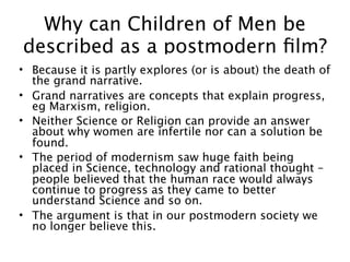 Why can Children of Men be
described as a postmodern ﬁlm?
• Because it is partly explores (or is about) the death of
  the grand narrative.
• Grand narratives are concepts that explain progress,
  eg Marxism, religion.
• Neither Science or Religion can provide an answer
  about why women are infertile nor can a solution be
  found.
• The period of modernism saw huge faith being
  placed in Science, technology and rational thought –
  people believed that the human race would always
  continue to progress as they came to better
  understand Science and so on.
• The argument is that in our postmodern society we
  no longer believe this.
 