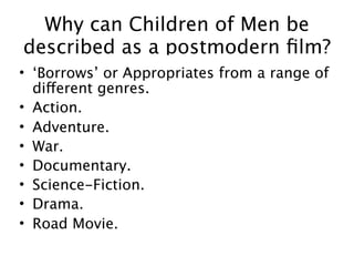 Why can Children of Men be
described as a postmodern ﬁlm?
• ‘Borrows’ or Appropriates from a range of
  different genres.
• Action.
• Adventure.
• War.
• Documentary.
• Science-Fiction.
• Drama.
• Road Movie.
 