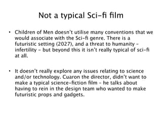 Not a typical Sci-ﬁ ﬁlm

• Children of Men doesn’t utilise many conventions that we
  would associate with the Sci-ﬁ genre. There is a
  futuristic setting (2027), and a threat to humanity –
  infertility - but beyond this it isn’t really typical of sci-ﬁ
  at all.


• It doesn’t really explore any issues relating to science
  and/or technology. Cuaron the director, didn’t want to
  make a typical science-ﬁction ﬁlm – he talks about
  having to rein in the design team who wanted to make
  futuristic props and gadgets.



                                                               6
 