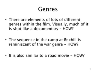 Genres
• There are elements of lots of different
  genres within the ﬁlm. Visually, much of it
  is shot like a documentary – HOW?

• The sequence in the camp at Bexhill is
  reminiscent of the war genre - HOW?

• It is also similar to a road movie - HOW?


                                                7
 
