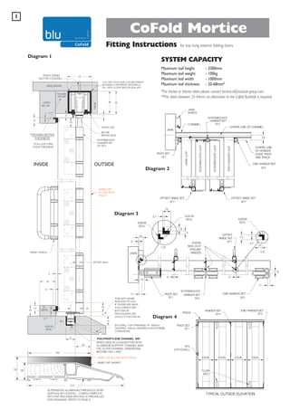 1

CoFold Mortice
Fitting Instructions

Diagram 1

for top hung exterior folding doors

SYSTEM CAPACITY
Maximum leaf height
Maximum leaf weight
Maximum leaf width
Maximum leaf thickness

- 3300mm
- 100kg
- 1000mm
- 35-68mm*

*For thicker or thinner doors please contact technical@coastal-group.com.
**For doors between 35-44mm an alternative to the Cofold flushbolt is required.

INSIDE

OUTSIDE

Diagram 2

JAMB CAP
IN LINE WITH
TRACK

Diagram 3

Diagram 4

34
140

WHEN USED IN CONJUNCTION WITH
ALUMINIUM SUPPORT CHANNEL 94SC
THE OUTER CHANNEL DIMENSIONS
BECOME 23H x 25W
JAMB CAP IN LINE WITH TRACK
JAMB CAP GASKET

52

39

212

ALTERNATIVE ALUMINIUM THRESHOLD SF94T
SUPPLIED BY COASTAL - COMES COMPLETE
WITH 94P AND ENDCAPS AND IS PREDRILLED
FOR DRAINAGE. REFER TO PAGE 9

 