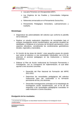 o Ley para Personas con Discapacidad (2007).
o Ley Orgánica de los Pueblos y Comunidades Indígenas
(2007).
o Referentes enmarcados en el Pensamiento Sociocrítico.
o Pensamiento Pedagógico Venezolano, Latinoamericano y
Caribeño.
Metodología:
• Diagnosticar las potencialidades del colectivo que conforma la plantilla
de la institución.
• Realizar un estudio exploratorio diagnóstico de necesidades bajo el
enfoque investigación acción transformadora, que permita visualizar las
debilidades y fortalezas en el proceso de formación permanente y otros
aspectos educativos, considerando los condicionantes geohistóricos
(locales, regionales y nacionales).
• En función de las áreas de interés1
, crear pequeños grupos de estudio
que nutran al colectivo y a las necesidades individuales, con el fin de
potenciar el accionar pedagógico en las Instituciones y Centros
Educativos.
• Elaborar el Plan de Acción institucional de Formación Permanente e
Investigación, con su cronograma de implementación, el cual debe
apuntar a tres acciones concretas:
 Desarrollo del Plan Nacional de Formación del MPPE
2011-2012.
 Determinar las necesidades pedagógicas del colectivo
institucional para dar continuidad a la formación
permanente de las y los docentes.
 Desarrollar investigaciones centradas en la metodología de
investigación acción transformación, con el fin de dar
respuesta a las necesidades pedagógicas suscitadas en
cada Institución o Centro Educativo.
Divulgación de los resultados:
1
Los procesos de investigación se desarrollarán haciendo énfasis en la Investigación Acción
Transformadora.
DGFPD/NAH/CTPDGFPD.-
16/03/2012.-
2
 