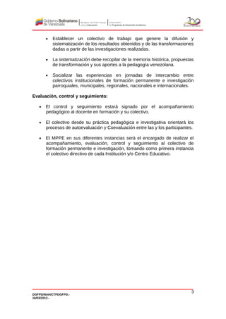 • Establecer un colectivo de trabajo que genere la difusión y
sistematización de los resultados obtenidos y de las transformaciones
dadas a partir de las investigaciones realizadas.
• La sistematización debe recopilar de la memoria histórica, propuestas
de transformación y sus aportes a la pedagogía venezolana.
• Socializar las experiencias en jornadas de intercambio entre
colectivos institucionales de formación permanente e investigación
parroquiales, municipales, regionales, nacionales e internacionales.
Evaluación, control y seguimiento:
• El control y seguimiento estará signado por el acompañamiento
pedagógico al docente en formación y su colectivo.
• El colectivo desde su práctica pedagógica e investigativa orientará los
procesos de autoevaluación y Coevaluación entre las y los participantes.
• El MPPE en sus diferentes instancias será el encargado de realizar el
acompañamiento, evaluación, control y seguimiento al colectivo de
formación permanente e investigación, tomando como primera instancia
el colectivo directivo de cada Institución y/o Centro Educativo.
DGFPD/NAH/CTPDGFPD.-
16/03/2012.-
3
 