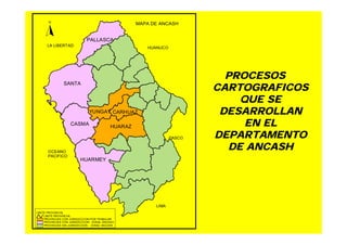 PROCESOS
CARTOGRAFICOS
QUE SE
DESARROLLAN
EN EL
DEPARTAMENTO
DE ANCASH
SANTA
CASMA
HUARAZ
PALLASCA
YUNGAY CARHUAZ
HUARMEY
PROVINCIAS SIN JURISDICCION - ZONAL ANCASH
PROVINCIAS CON JURISDICCION - ZONAL ANCASH
PROVINCIAS CON JURISDICCION POR TRABAJAR
LIMITE PROVINCIAL
LIMITE PROVINCIAL
MAPA DE ANCASHN
HUANUCO
PASCO
LIMA
LA LIBERTAD
OCEANO
PACIFICO
 