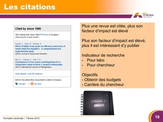 Les citations

                                       Plus une revue est citée, plus son
                                       facteur d’impact est élevé

                                       Plus son facteur d’impact est élevé,
                                       plus il est intéressant d’y publier

                                       Indicateur de recherche
                                       - Pour labo
                                       - Pour chercheur

                                       Objectifs
                                       - Obtenir des budgets
                                       - Carrière du chercheur




Formation doctorale – 7 février 2012                                          10
 