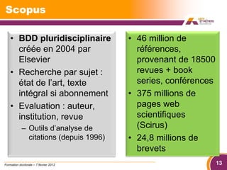 Scopus

    • BDD pluridisciplinaire            • 46 million de
      créée en 2004 par                   références,
      Elsevier                            provenant de 18500
    • Recherche par sujet :               revues + book
      état de l’art, texte                series, conférences
      intégral si abonnement            • 375 millions de
    • Evaluation : auteur,                pages web
      institution, revue                  scientifiques
            – Outils d’analyse de         (Scirus)
              citations (depuis 1996)   • 24,8 millions de
                                          brevets
Formation doctorale – 7 février 2012                            13
 