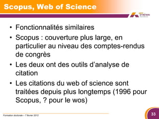 Scopus, Web of Science

      • Fonctionnalités similaires
      • Scopus : couverture plus large, en
        particulier au niveau des comptes-rendus
        de congrès
      • Les deux ont des outils d’analyse de
        citation
      • Les citations du web of science sont
        traitées depuis plus longtemps (1996 pour
        Scopus, ? pour le wos)
Formation doctorale – 7 février 2012                33
 