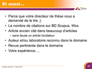 Et aussi…

     • Parce que votre directeur de thèse vous a
       demandé de le lire ;)
     • Le nombre de citations sur BD Scopus, Wos
     • Article ancien cité dans beaucoup d’articles
             – sans doute un article fondateur
     • Auteur et/ou laboratoire reconnu dans le domaine
     • Revue pertinente dans le domaine
     • Votre expérience….



Formation doctorale – 7 février 2012                      41
 