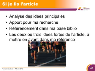 Si je lis l’article

      •     Analyse des idées principales
      •     Apport pour ma recherche
      •     Référencement dans ma base biblio
      •     Les deux ou trois idées fortes de l’article, à
            mettre en avant dans ma référence




Formation doctorale – 7 février 2012                         42
 