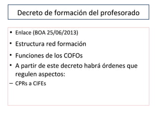 Decreto de formación del profesorado
• Enlace (BOA 25/06/2013)
• Estructura red formación
• Funciones de los COFOs
• A partir de este decreto habrá órdenes que
regulen aspectos:
– CPRs a CIFEs
 