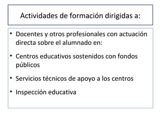 Actividades de formación dirigidas a:
• Docentes y otros profesionales con actuación
directa sobre el alumnado en:
• Centros educativos sostenidos con fondos
públicos
• Servicios técnicos de apoyo a los centros
• Inspección educativa
 
