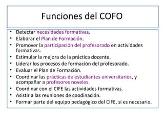 Funciones del COFO
• Detectar necesidades formativas.
• Elaborar el Plan de Formación.
• Promover la participación del profesorado en actividades
formativas.
• Estimular la mejora de la práctica docente.
• Liderar los procesos de formación del profesorado.
• Evaluar el Plan de Formación.
• Coordinar las prácticas de estudiantes universitarios, y
acompañar a profesores noveles.
• Coordinar con el CIFE las actividades formativas.
• Asistir a las reuniones de coodinación.
• Formar parte del equipo pedagógico del CIFE, si es necesario.
 