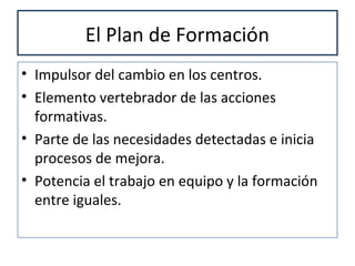 El Plan de Formación
• Impulsor del cambio en los centros.
• Elemento vertebrador de las acciones
formativas.
• Parte de las necesidades detectadas e inicia
procesos de mejora.
• Potencia el trabajo en equipo y la formación
entre iguales.
 