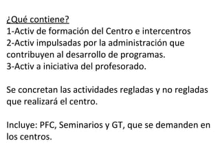 PLANES DE FORMACIÓN CENTRO
COMPETENCIA LINGÜÍSTICA
¿Qué contiene?
1-Activ de formación del Centro e intercentros
2-Activ impulsadas por la administración que
contribuyen al desarrollo de programas.
3-Activ a iniciativa del profesorado.
Se concretan las actividades regladas y no regladas
que realizará el centro.
Incluye: PFC, Seminarios y GT, que se demanden en
los centros.
 