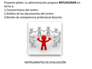 Proyecto piloto: La administración propone REFLEXIONAR en
torno a:
1.Características del centro
2.Análisis de los documentos del centro
3.Niveles de competencia profesional docente
INSTRUMENTOS DE EVALUACIÓN
 