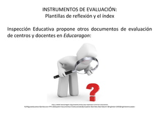 INSTRUMENTOS DE EVALUACIÓN:
Plantillas de reflexión y el índex
Inspección Educativa propone otros documentos de evaluación
de centros y docentes en Educaragon:
http://www.educaragon.org/arboles/arbol.asp?sepRuta=Centros+Educativos
%2F&guiaeducativa=&strSeccion=PPI11&titpadre=Documentos+Institucionales&arrpadres=&arrides=&arridesvin=&lngArbol=2405&lngArbolvinculado=
 
