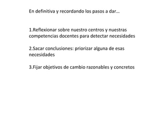 En definitiva y recordando los pasos a dar…
1.Reflexionar sobre nuestro centros y nuestras
competencias docentes para detectar necesidades
2.Sacar conclusiones: priorizar alguna de esas
necesidades
3.Fijar objetivos de cambio razonables y concretos
 