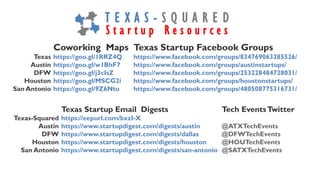 Texas Startup Email Digests Tech EventsTwitter
Texas-Squared https://eepurl.com/bxzI-X
Austin https://www.startupdigest.com/digests/austin @ATXTechEvents
DFW https://www.startupdigest.com/digests/dallas @DFWTechEvents
Houston https://www.startupdigest.com/digests/houston @HOUTechEvents
San Antonio https://www.startupdigest.com/digests/san-antonio @SATXTechEvents
Coworking Maps Texas Startup Facebook Groups
Texas https://goo.gl/1RRZ4Q https://www.facebook.com/groups/834769063285526/
Austin https://goo.gl/w1BhF7 https://www.facebook.com/groups/austinstartups/
DFW https://goo.gl/j3cIsZ https://www.facebook.com/groups/253228484728031/
Houston https://goo.gl/MSCG2i https://www.facebook.com/groups/houstonstartups/
San Antonio https://goo.gl/9Z6Ntu https://www.facebook.com/groups/480508775316731/
T E X A S - S Q U A R E D
S t a r t u p R e s o u r c e s
 