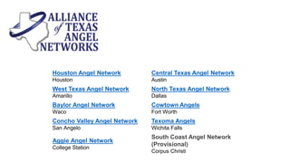 Houston Angel Network
Houston
Central Texas Angel Network
Austin
West Texas Angel Network
Amarillo
North Texas Angel Network
Dallas
Baylor Angel Network
Waco
Cowtown Angels
Fort Worth
Concho Valley Angel Network
San Angelo
Texoma Angels
Wichita Falls
Aggie Angel Network
College Station
South Coast Angel Network
(Provisional)
Corpus Christi
 