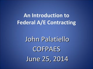 An Introduction to
Federal A/E Contracting
John PalatielloJohn Palatiello
COFPAESCOFPAES
June 25, 2014June 25, 2014
 