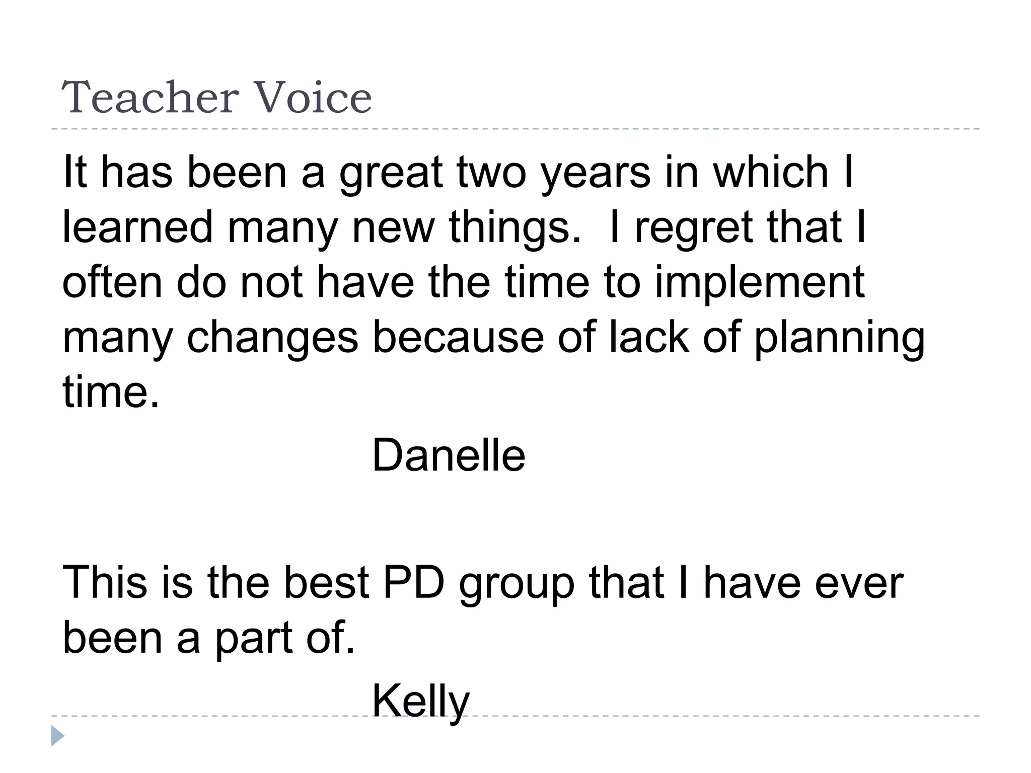 Teacher Voice
It has been a great two years in which I
learned many new things. I regret that I
often do not have the time to implement
many changes because of lack of planning
time.
               Danelle

This is the best PD group that I have ever
been a part of.
                Kelly
 