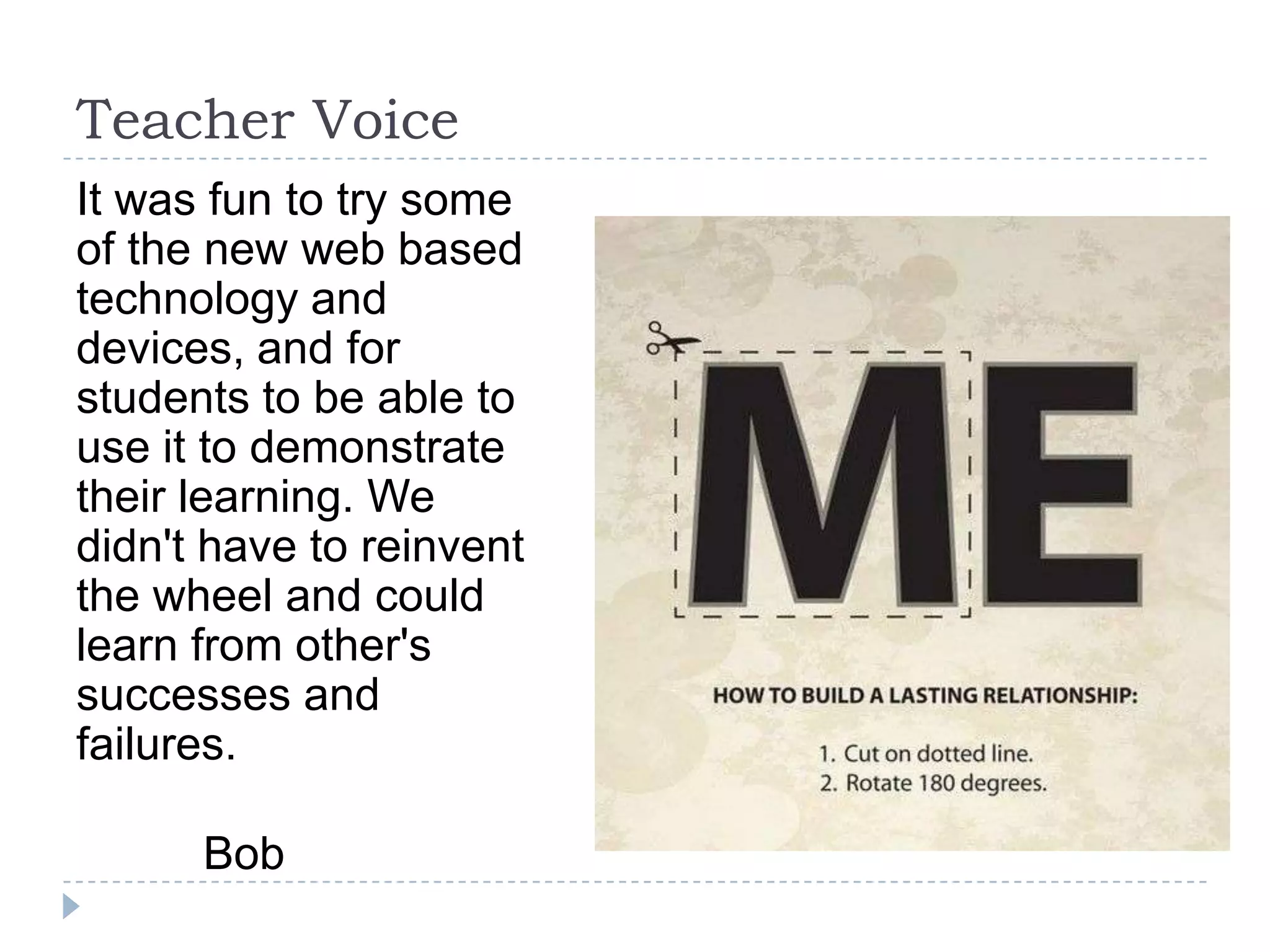 Teacher Voice
It was fun to try some
of the new web based
technology and
devices, and for
students to be able to
use it to demonstrate
their learning. We
didn't have to reinvent
the wheel and could
learn from other's
successes and
failures.

      Bob
 