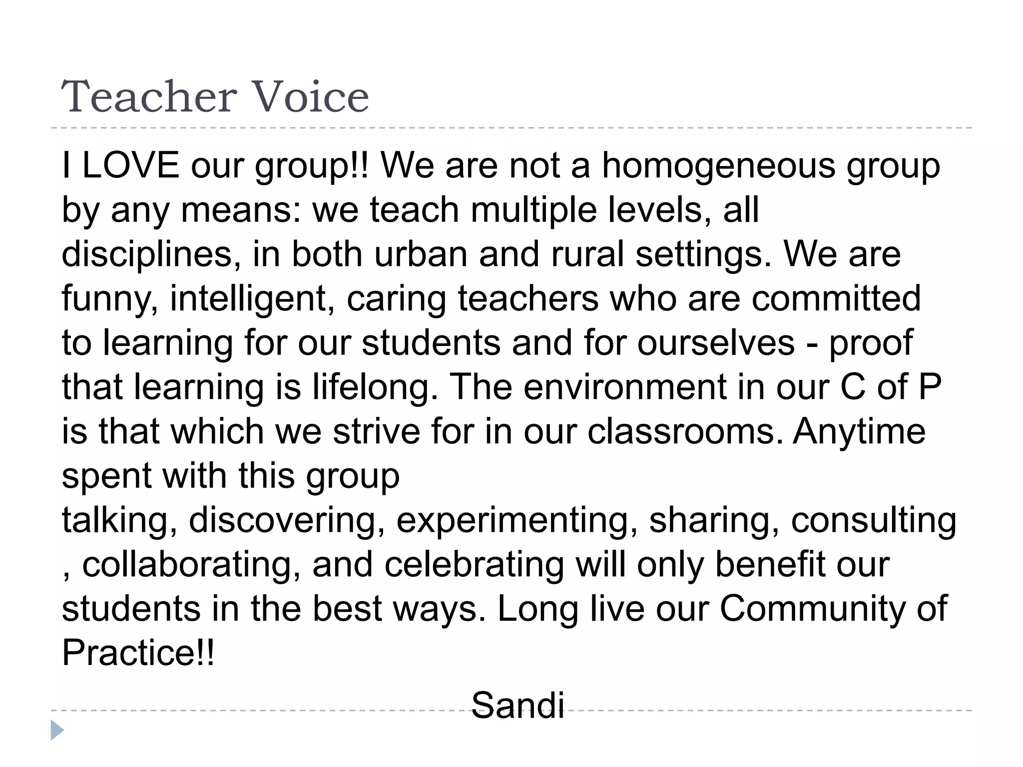 Teacher Voice
I LOVE our group!! We are not a homogeneous group
by any means: we teach multiple levels, all
disciplines, in both urban and rural settings. We are
funny, intelligent, caring teachers who are committed
to learning for our students and for ourselves - proof
that learning is lifelong. The environment in our C of P
is that which we strive for in our classrooms. Anytime
spent with this group
talking, discovering, experimenting, sharing, consulting
, collaborating, and celebrating will only benefit our
students in the best ways. Long live our Community of
Practice!!
                            Sandi
 