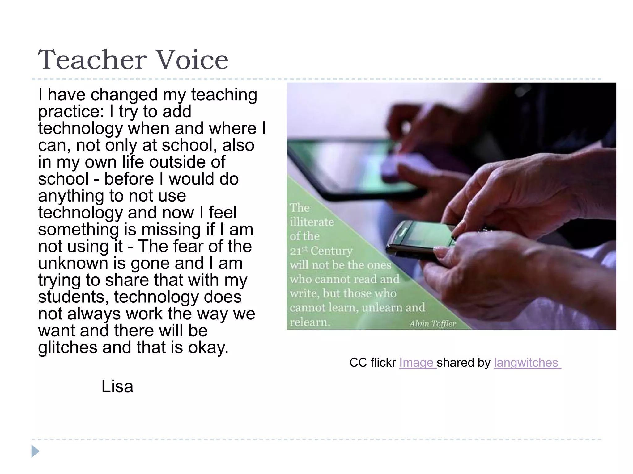 Teacher Voice
I have changed my teaching
practice: I try to add
technology when and where I
can, not only at school, also
in my own life outside of
school - before I would do
anything to not use
technology and now I feel
something is missing if I am
not using it - The fear of the
unknown is gone and I am
trying to share that with my
students, technology does
not always work the way we
want and there will be
glitches and that is okay.
                                 CC flickr Image shared by langwitches

        Lisa
 