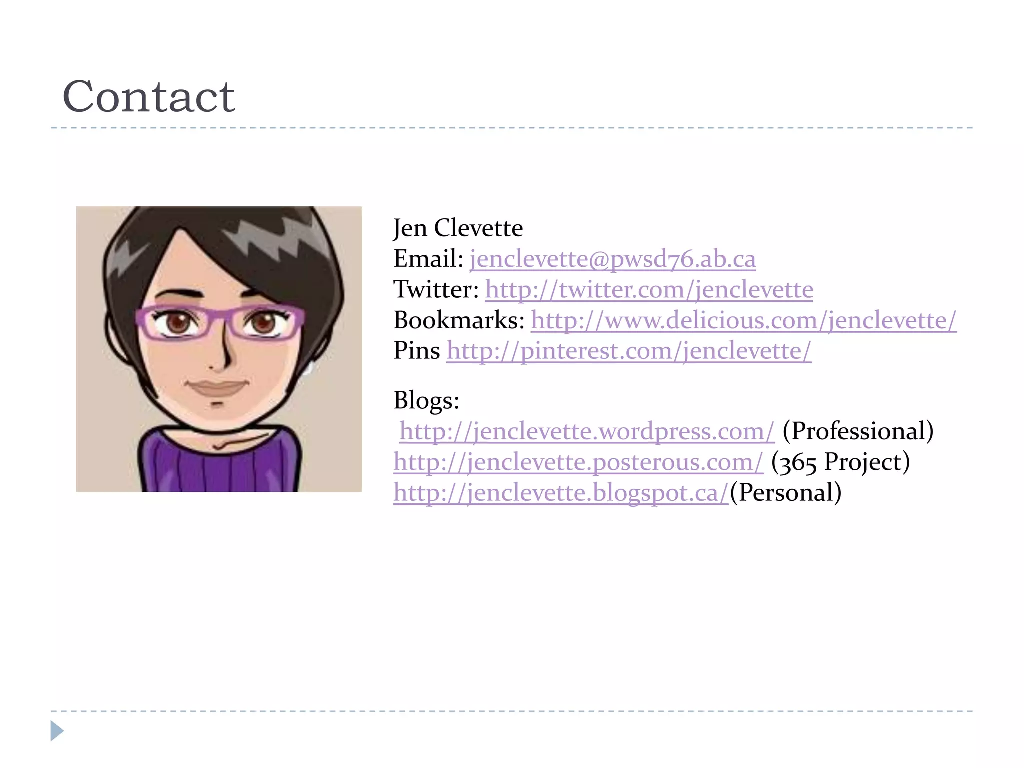 Contact

          Jen Clevette
          Email: jenclevette@pwsd76.ab.ca
          Twitter: http://twitter.com/jenclevette
          Bookmarks: http://www.delicious.com/jenclevette/
          Pins http://pinterest.com/jenclevette/
          Blogs:
          http://jenclevette.wordpress.com/ (Professional)
          http://jenclevette.posterous.com/ (365 Project)
          http://jenclevette.blogspot.ca/(Personal)
 