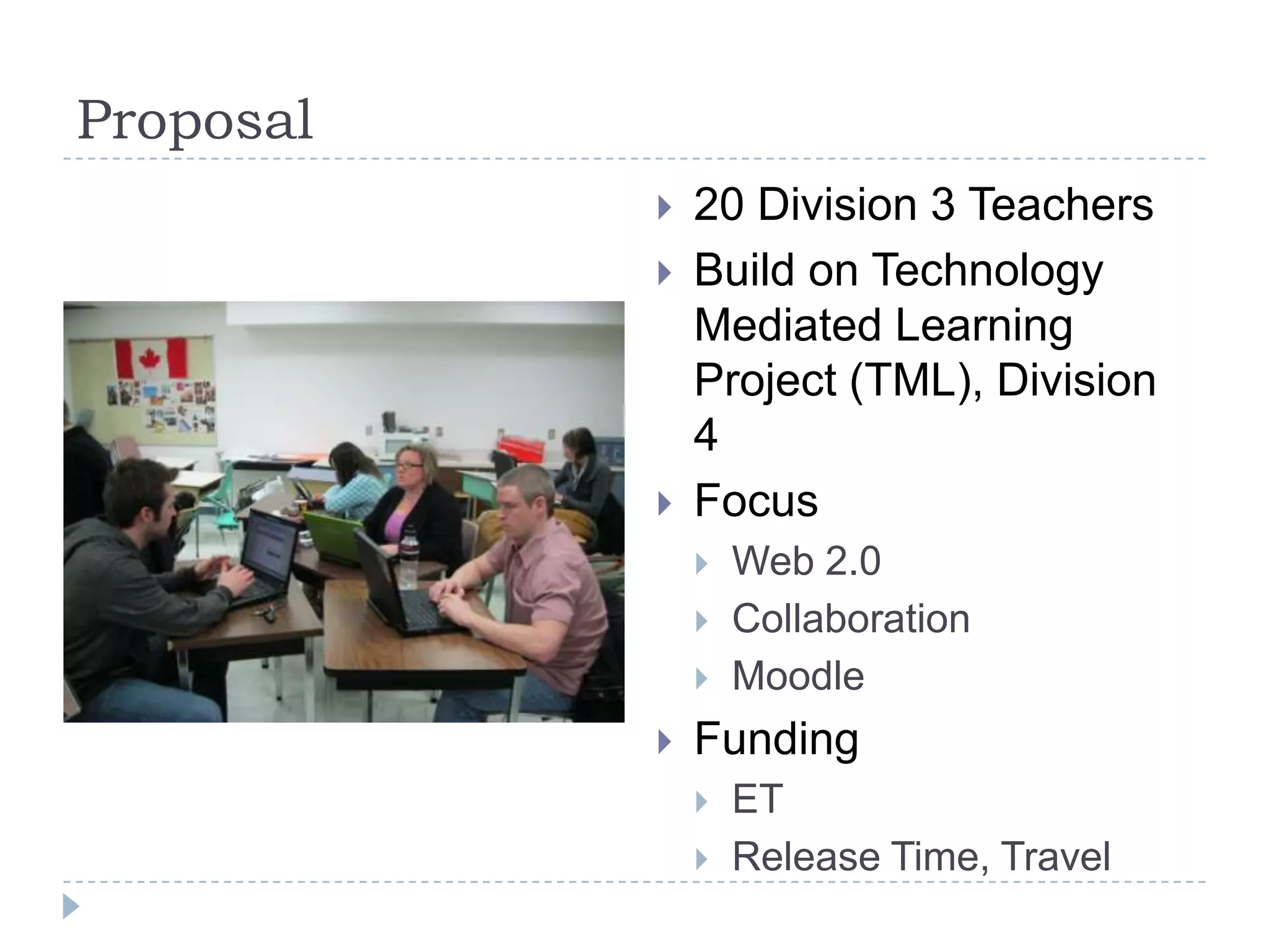 Proposal
              20 Division 3 Teachers
              Build on Technology
               Mediated Learning
               Project (TML), Division
               4
              Focus
                  Web 2.0
                  Collaboration
                  Moodle
              Funding
                  ET
                  Release Time, Travel
 