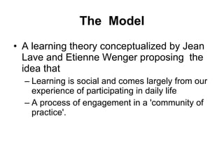 The  Model A learning theory conceptualized by Jean Lave and Etienne Wenger proposing  the idea that  Learning is social and comes largely from our experience of participating in daily life  A process of engagement in a 'community of practice'.   