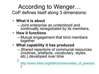 According to Wenger… CoP defines itself along 3 dimensions: What it is about   Joint enterprise  as understood and continually renegotiated by its members. How it functions  Mutual engagement that bind members together What capability it has produced   Shared repertoire  of communal resources (routines, artefacts, vocabulary, styles, etc.) developed over time ( http://www.infed.org/biblio/communities_of_practice.htm )  