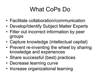 What CoPs Do Facilitate collaboration/communication Develop/Identify Subject Matter Experts  Filter out incorrect information by peer groups Capture knowledge (intellectual capital)  Prevent re-inventing the wheel by sharing knowledge and experiences Share successful (best) practices Decrease learning curve Increase organizational learning 