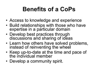 Benefits of a CoPs Access to knowledge and experience  Build relationships with those who have expertise in a particular domain Develop best practices through discussions and sharing of ideas Learn how others have solved problems, instead of reinventing the wheel  Keep up-to-date at the time and pace of the individual member Develop a community spirit.  