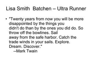 Lisa Smith  Batchen – Ultra Runner "Twenty years from now you will be more disappointed by the things you didn't do than by the ones you did do. So throw off the bowlines. Sail away from the safe harbor. Catch the trade winds in your sails. Explore. Dream. Discover."     --Mark Twain  