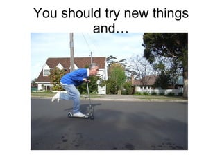You should try new things and… 