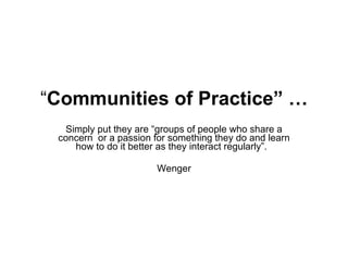 “ Communities of Practice” … Simply put they are “groups of people who share a concern  or a passion for something they do and learn how to do it better as they interact regularly”.  Wenger 