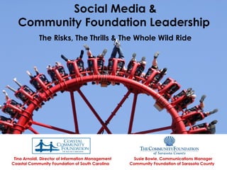 Social Media &
       Community Foundation Leadership
                 The Risks, The Thrills & The Whole Wild Ride
 




     Tina Arnoldi, Director of Information Management    Susie Bowie, Communications Manager
    Coastal Community Foundation of South Carolina      Community Foundation of Sarasota County
 